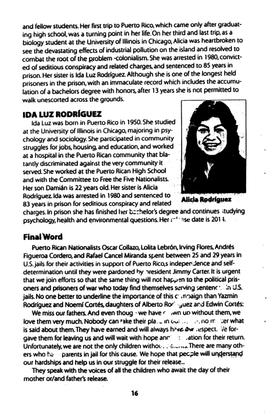 and fellow students. Her first trip to Puerto Rico, which came only after graduat- ing high school, was a turning point in her life.On her third and last trip, as a biology student at the University of Ilinois in Chicago, Alicia was heartbroken to see the devasiating effects of industrial pollution on the island and resolved to combat the 00t of the problem -colonialism. She was arrested in 1980, convict- ed of seditious conspiracy and related charges, and sentenced Lo 85 years in prison. Her sister is Ida Luz Rodriguez Although she s one of the longest held prisoners in the prison, with an immaculate record which includes the accumu- lation of a bachelors degree with honors,after 13 years she is not permitted to ‘walk unescorted across the grounds. IDA LUZ RODRIGUEZ Ida Luz was born in Puerto Rico in 1950. She studied at the University of linois in Chicago, majoring in psy- chology and sociology. She participated in community struggles for jobs, housing, and education, and worked at a hospital in the Puerto Rican community that bla- tantly discriminated against the very community it served. She worked at the Puerto Rican High School and with the Committee 1o Free the Five Nationalists. Her son Damidn is 22 years old. Her sister is Alicia Rodriguez Ida was arrested in 1980 and sentenced to 83 years in prison for seditious conspiracy and related charges.In prison she has finished her bz=helors degree and continues itudying psychology, health and environmental questions. Her (’~ se date is 2014, Final Word Puerto Rican Nationalists Oscar Collazo, Lolita Lebron, ving Flores, Andrés Figueroa Cordero, and Rafael Cancel Miranda spent between 25 and 29 years in US.jis for their activiies in support of Puerto Ricos indeper Jence and self- determination until they were pardoned hy esident Jimmy Carter.t is urgent that we join efforts 50 that the same thing will not hag,»2n to the political prs- ‘oners and prisoners of war who today find themselves serving sentens . i US. jails.No one better to underine the importance of this ¢ .n2aign than Yazmin Rodriguez and Noemi Cortés, daughters of Alberto Ror’ uez ard Edwin Cortés: We miss our fathers. And even thoug * we have « .wn o without them, we Alicla Rodriguex Tove them very miuch. Nobody can rake their pla_- it G ... -, . er what s said about them. They have eamed and will aways hve 9w .espect. e for- ‘gave them for leaving us and will wait with hope anc: ation for their eturn. Unfortunately we are not the only children withoL ... ... There are many oth- erswhoh: parents in jail for this cause. We hope that pecile will undersiand ‘our hardships and help us in ou struggle for thei release.. ‘They speak with the voices of allthe children who await the day of their mother or/and father’ release.